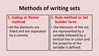 Methods of writing sets
1. Listing or Roster
method
• all the elements are
listed and are separated
by a comma.
2. Rule method or Set
builder form
• the elements of the set
are represented by a
variable followed by a
vertical line or colon and
the property of the
variable is defined.
 