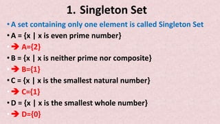1. Singleton Set
•A set containing only one element is called Singleton Set
•A = {x | x is even prime number}
• A={2}
•B = {x | x is neither prime nor composite}
• B={1}
•C = {x | x is the smallest natural number}
• C={1}
•D = {x | x is the smallest whole number}
• D={0}
 