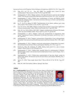 International Journal on Soft Computing, Artificial Intelligence and Applications (IJSCAI), Vol.1, No.1, August 2012
41
[17] Tang, R.A., Liu, Y.L.  Xue, J.K. (2009) “An extended active control for chaos
synchronization,” Physics Letters A, Vol. 373, No. 6, pp 1449-1454.
[18] Sundarapandian, V. (2011) “Output regulation of the Sprott-G chaotic system by state feedback
control”, International Journal of Instrumentation and Control Systems, Vol. 1, No. 1, pp 20-30.
[19] Sundarapandian, V. (2011) “Global chaos synchronization of Lorenz and Pehlivan chaotic
systems by nonlinear control”, International Journal of Advances in Science and Technology,
Vol. 2, No. 3, pp 19-28.
[20] Lei, Y., Xu, W.  Zheng, H. (2005) “Synchronization of two chaotic nonlinear gyros using
active control,” Physics Letters A, Vol. 343, No. 1, pp 153-158.
[21] Liao, T.L.  Tsai, S.H. (2000) “Adaptive synchronization of chaotic systems and its applications
to secure communications”, Chaos, Solitons and Fractals, Vol. 11, pp 1387-1396.
[22] Park, J.H., Lee, S.M.  Kwon, O.M. (2007) “Adaptive synchronization of Genesio-Tesi chaotic
system via a novel feedback control,” Physics Letters A, Vol. 371, pp 263-270.
[23] Sundarapandian, V. (2011) “Adaptive control and synchronization of hyperchaotic Chen
system”, International Journal of Information Technology Convergence and Services, Vol. 1,
No. 3, pp 22-33.
[24] Sundarapandian, V. (2011) “Adaptive synchronization of hyperchaotic Lorenz and hyperchaotic
Lü systems”, International Journal of Instrumentation and Control Systems, Vol. 1, No. 1, pp 1-
18.
[25] Sundarapandian, V. (2011) “Adaptive control and synchronization of hyperchaotic Cai system”,
International Journal of Control Theory and Computer Modeling, Vol. 1, No. 1, pp 1-13.
[26] Konishi, K., Hirai, M.  Kokame, H. (1998) “Sliding mode control for a class of chaotic
systems”, Physics Letters A, Vol. 245, pp 511-517.
[27] Sundarapandian, V. (2011) “Sliding mode controller design for synchronization of Shimizu-
Morioka chaotic system”, International Journal of Information Sciences and Techniques, Vol. 1,
No. 1, pp 20-29.
[28] Sundarapandian, V. (2011) “Global chaos synchronization of four-wing chaotic systems by
sliding mode control”, International Journal of Control Theory and Computer Modeling, Vol., 1
No. 1, pp 15-31.
[29] Sprott, J.C. (1994) “Some simple chaotic flows,” Physical Review E, Vol. 50, No. 2, pp. 647-
650.
[30] Hahn, W. (1967) The Stability of Motion, Springer, New York.
Author
Dr. V. Sundarapandian obtained his Doctor of Science degree in Electrical and
Systems Engineering from Washington University, St. Louis, USA in May 1996.
He is a Professor at the R  D Centre at Vel Tech Dr. RR  Dr. SR Technical
University, Chennai, Tamil Nadu, India. He has published over 260 refereed
international publications. He has published over 170 papers in National and
International Conferences. He is the Editor-in-Chief of International Journal of
Instrumentation and Control Systems, International Journal of Control Systems
and Computer Modelling, and International Journal of Information Technology,
Control and Automation. His research interests are Linear and Nonlinear Control
Systems, Chaos Theory and Control, Soft Computing, Optimal Control, Operations Research,
Mathematical Modelling and Scientific Computing. He has delivered several Key Note Lectures on
Control Systems, Chaos Theory and Control, Scientific Computing using MATLAB/SCILAB, etc.
 