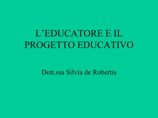 L’EDUCATORE E IL
PROGETTO EDUCATIVO
Dott.ssa Silvia de Robertis
 