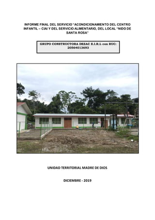 INFORME FINAL DEL SERVICIO “ACONDICIONAMIENTO DEL CENTRO
INFANTIL – CIAI Y DEL SERVICIO ALIMENTARIO, DEL LOCAL “NIDO DE
SANTA ROSA”
UNIDAD TERRITORIAL MADRE DE DIOS
DICIEMBRE - 2019
GRUPO CONSTRUCTORA DEZAC E.I.R.L con RUC:
20564013693
 