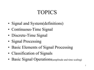 TOPICS
• Signal and System(definitions)
• Continuous-Time Signal
• Discrete-Time Signal
• Signal Processing
• Basic Elements of Signal Processing
• Classification of Signals
• Basic Signal Operations(amplitude and time scaling)
1
 