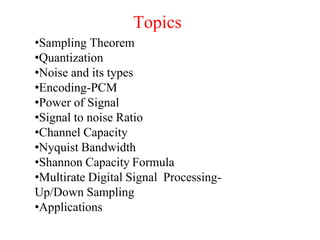 Topics
•Sampling Theorem
•Quantization
•Noise and its types
•Encoding-PCM
•Power of Signal
•Signal to noise Ratio
•Channel Capacity
•Nyquist Bandwidth
•Shannon Capacity Formula
•Multirate Digital Signal Processing-
Up/Down Sampling
•Applications
 