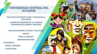 UNIVERSIDAD CENTRAL DEL
ECUADOR
FACULTAD DE FILOSOFÍA LETRAS Y CIENCIAS DE LA
EDUCACIÓN
CARERRA DE PEDAGOGÍA DE LAS CIENCIAS
EXPERIMENTALES QUÍMICA Y BIOLOGÍA
REALIDAD NACIONAL CULTURAL Y ECOLÓGICA
GRUPO 2
TEMA 1.5 PUEBLOS Y
SOBERANÍA NACIONAL
INTEGRANTES:
- MISHEL CHIRIBOGA
- ALEXIS HUERA
 