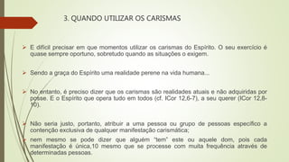 3. QUANDO UTILIZAR OS CARISMAS
 E difícil precisar em que momentos utilizar os carismas do Espírito. O seu exercício é
quase sempre oportuno, sobretudo quando as situações o exigem.
 Sendo a graça do Espírito uma realidade perene na vida humana...
 No entanto, é preciso dizer que os carismas são realidades atuais e não adquiridas por
posse. E o Espírito que opera tudo em todos (cf. ICor 12,6-7), a seu querer (ICor 12,8-
10).
 Não seria justo, portanto, atribuir a uma pessoa ou grupo de pessoas específico a
contenção exclusiva de qualquer manifestação carismática;
 nem mesmo se pode dizer que alguém “tem” este ou aquele dom, pois cada
manifestação é única,10 mesmo que se processe com muita frequência através de
determinadas pessoas.
 