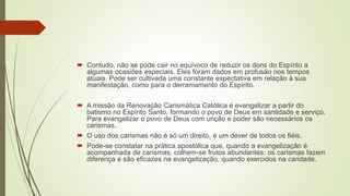  Contudo, não se pode cair no equívoco de reduzir os dons do Espírito a
algumas ocasiões especiais. Eles foram dados em profusão nos tempos
atuais. Pode ser cultivada uma constante expectativa em relação à sua
manifestação, como para o derramamento do Espírito.
 A missão da Renovação Carismática Católica é evangelizar a partir do
batismo no Espírito Santo, formando o povo de Deus em santidade e serviço.
Para evangelizar o povo de Deus com unção e poder são necessários os
carismas.
 O uso dos carismas não é só um direito, é um dever de todos os fiéis.
 Pode-se constatar na prática apostólica que, quando a evangelização é
acompanhada de carismas, colhem-se frutos abundantes: os carismas fazem
diferença e são eficazes na evangelização, quando exercidos na caridade.
 
