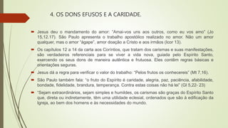 4. OS DONS EFUSOS E A CARIDADE.
 Jesus deu o mandamento do amor: “Amai-vos uns aos outros, como eu vos amo” (Jo
15,12.17). São Paulo apresenta o trabalho apostólico realizado no amor. Não um amor
qualquer, mas o amor “ágape”, amor doação a Cristo e aos irmãos (Icor 13).
 Os capítulos 12 a 14 da carta aos Coríntios, que tratam dos carismas e suas manifestações,
são verdadeiros referenciais para se viver a vida nova, guiada pelo Espírito Santo,
exercendo os seus dons de maneira autêntica e frutuosa. Eles contêm regras básicas e
orientações seguras.
 Jesus dá a regra para verificar o valor do trabalho: “Pelos frutos os conhecereis” (Mt 7,16).
 São Paulo também fala: “o fruto do Espírito é caridade, alegria, paz, paciência, afabilidade,
bondade, fidelidade, brandura, temperança. Contra estas coisas não há lei” (Gl 5,22- 23)
 “Sejam extraordinários, sejam simples e humildes, os carismas são graças do Espírito Santo
que, direta ou indiretamente, têm uma utilidade eclesial, ordenados que são à edificação da
Igreja, ao bem dos homens e às necessidades do mundo.
 