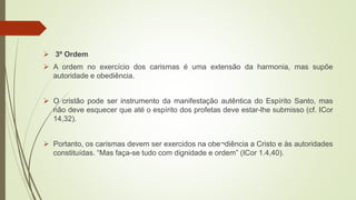  3º Ordem
 A ordem no exercício dos carismas é uma extensão da harmonia, mas supõe
autoridade e obediência.
 O cristão pode ser instrumento da manifestação autêntica do Espírito Santo, mas
não deve esquecer que até o espírito dos profetas deve estar-lhe submisso (cf. ICor
14,32).
 Portanto, os carismas devem ser exercidos na obe¬diência a Cristo e às autoridades
constituídas. “Mas faça-se tudo com dignidade e ordem” (ICor 1.4,40).
 