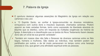 7. Palavra da Igreja
 E oportuno destacar algumas asserções do Magistério da Igreja em relação aos
carismas e seu uso:
 a. “O Espírito Santo, ao confiar à Igreja-comunhão os diversos ministérios,
enriquece-a com outros dons e impulsos especiais, chamados carismas. Podem
assumir as mais variadas formas, tanto como expressão da liberdade absoluta do
Espírito que os distribui, como em resposta às múltiplas exigências da história da
Igreja. A descrição e a classificação que os textos do Novo Testamento fazem desses
dons são um sinal da sua grande variedade”;
 Também em nossos dias não falta o florescer de diversos carismas entre os fiéis
leigos, homens e mulheres. São dados ao indivíduo, mas também podem ser
partilhados por outros, e de tal modo perseveram no tempo como uma herança
preciosa e viva, que geram uma afinidade espiritual entre as pessoas;
 