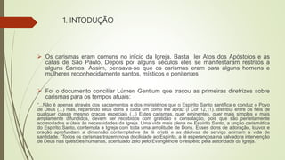 1. INTODUÇÃO
 Os carismas eram comuns no início da Igreja. Basta ler Atos dos Apóstolos e as
catas de São Paulo. Depois por alguns séculos eles se manifestaram restritos a
alguns Santos. Assim, pensava-se que os carismas eram para alguns homens e
mulheres reconhecidamente santos, místicos e penitentes
 Foi o documento conciliar Lúmen Gentium que traçou as primeiras diretrizes sobre
carismas para os tempos atuais:
“...Não é apenas através dos sacramentos e dos ministérios que o Espírito Santo santifica e conduz o Povo
de Deus (...) mas, repartindo seus dons a cada um como lhe apraz (I Cor 12,11). distribui entre os fiéis de
qualquer classe mesmo graças especiais (...) Estes carismas, quer eminentes, quer mais simples e mais
amplamente difundidos, devem ser recebidos com gratidão e consolação, pois que são perfeitamente
acomodados e úteis às necessidades da Igreja. Uma vida mais plena no Espírito Santo, a unção carismática
do Espírito Santo, contempla a Igreja com toda uma amplitude de Dons. Esses dons de adoração, louvor e
oração aprofundam a dimensão contemplativa da fé cristã e as dádivas de serviço animam a vida de
santidade. “Todos os carismas trazem nova docilidade ao Espírito, a fé esperançosa na salvadora intervenção
de Deus nas questões humanas, acentuado zelo pelo Evangelho e o respeito pela autoridade da Igreja.”
 