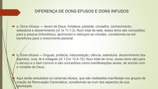 DIFERENÇA DE DONS EFUSOS E DONS INFUSOS
 a. Dons infusos — temor de Deus, fortaleza, piedade, conselho, conhecimento,
sabedoria e discernimento (cf. Is 11,1-3). Num total de sete, esses dons são concedidos
para a pessoa (infundidos), aprimoram e reforçam as virtudes, constituindo-se em
benefícios para o crescimento pessoal;
 b. Dons efusos — línguas, profecia, interpretação, ciência, sabedoria, discernimento dos
espíritos, cura, fé e milagres (cf. I Cor 12,4-10). Num total de nove, esses dons são para
o serviço e o bem comum e são concedidos como manifestações atuais, de acordo com
a vontade de Deus.
 Aqui serão estudados os carismas efusos, que são realidades manifestas nos grupos de
oração da Renovação Carismática, constituindo-se num dos aspectos de sua
identidade.
 