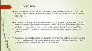 1. CONCEITO
 Os carismas são dons, graças, presentes, dados pelo Espírito Santo, “mas um e o
mesmo Espírito distribui todos esses dons, repartindo a cada um como lhe apraz”
(ICor 12,11):
 A palavra ‘carisma (chárisma) é oriunda da língua grega e significa ‘dom gratuito’.
Ela encontra seu significado fundamental na raiz ‘char’ que indica tudo aquilo que
produz bem-estar; assim é que temos cháris, querendo significar ‘graça’, ‘dom,
‘favor, ‘bondade’; charízomai, no sentido de fazer um dom gratuito, mostrar-se
generoso.
 Portanto, o significado geral e fundamental de ‘chárisma’ poderia ser: dom concedi-
do por pura benevolência, que é, ao mesmo tempo, o objetivo e o resultado da
graça divina, do presente que Deus faz aos homens.”
 