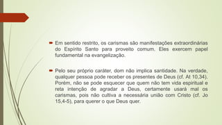  Em sentido restrito, os carismas são manifestações extraordinárias
do Espírito Santo para proveito comum. Eles exercem papel
fundamental na evangelização.
 Pelo seu próprio caráter, dom não implica santidade. Na verdade,
qualquer pessoa pode receber os presentes de Deus (cf. At 10,34).
Porém, não se pode esquecer que quem não tem vida espiritual e
reta intenção de agradar a Deus, certamente usará mal os
carismas, pois não cultiva a necessária união com Cristo (cf. Jo
15,4-5), para querer o que Deus quer.
 