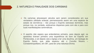 2. NATUREZA E FINALIDADE DOS CARISMAS
 Os carismas atravessam séculos sem serem considerados em sua
verdadeira utilidade eclesial, permanecendo assim em uma espécie de
estado de dormência – não porque o Espirito estivesse dormindo, mas
porque nos, na verdade, estávamos dispersos para com ele e para com
suas manifestações carismáticas.
 O espirito não espera que entendamos primeiro, para depois agir; os
apóstolos tiveram primeiro uma experiência do dom do Espirito em
Pentecostes, e só depois veio a Igreja a ter uma doutrina, um teologia do
Espirito Santo, que, aliás esperou até o Concilio Niceno –
Constantinopolitano, em 381, para ter uma natureza Divina.
 