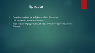 Εργασία
1. Ποιο είναι το μέτρο της ανθρώπινης αξίας; Εξήγησέ το
2. Πως αντιμετωπίζουμε τον μετανάστη;
3. Γιατί είναι αδιαπραγμάτευτη η αξία του ανθρώπινου προσώπου για την
Εκκλησία
 