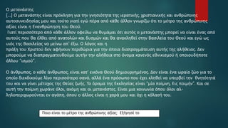 Ο μετανάστης
[…] Ο μετανάστης είναι πρόκληση για την γνησιότητα της ιερατικής, χριστιανικής και ανθρώπινης
αυτοσυνειδησίας μου και τούτο γιατί εγώ πέρα από κάθε άλλον γνωρίζω ότι το μέτρο της ανθρώπινης
αξίας είναι η Ενανθρώπηση του Θεού.
Γιατί περισσότερο από κάθε άλλον οφείλω να θυμάμαι ότι αυτός ο μετανάστης μπορεί να είναι ένας από
αυτούς που θα έλθει από ανατολών και δυσμών και θα ανακληθεί στην Βασιλεία του Θεού και εγώ ως
υιός της Βασιλείας να μείνω απ’ έξω. Ο λόγος και η
πράξη του Χριστού δεν αφήνουν περιθώρια για την όποια διαπραγμάτευση αυτής της αλήθειας. Δεν
μπορούμε να διαπραγματευθούμε αυτήν την αλήθεια στο όνομα κανενός εθνικισμού ή οποιουδήποτε
άλλου “ισμού”.
Ο άνθρωπος, ο κάθε άνθρωπος, είναι κατ’ εικόνα Θεού δημιουργημένος. Δεν είναι ένα ωραίο ζώο για το
οποίο διεκδικούμε λίγο περισσότερο σανό, αλλά ένα πρόσωπο που έχει κληθεί να υπερβεί την θνητότητά
του και να γίνει μέτοχος της Θείας ζωής. Το όραμα της Εκκλησίας είναι “μία ποίμνη, Εις ποιμήν”. Και σε
αυτή την ποίμνη χωράνε όλοι, ακόμη και οι μετανάστες. Είναι μια κοινωνία όπου όλοι αλ-
ληλοπεριχωρούνται εν αγάπη, όπου ο άλλος είναι η χαρά μου και όχι η κόλασή του.
Ποιο είναι το μέτρο της ανθρώπινης αξίας; Εξήγησέ το
 