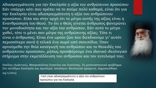 Αδιαπραγμάτευτη για την Εκκλησία η αξία του ανθρώπινου προσώπου
Εάν υπάρχει κάτι που πρέπει να το πούμε πολύ καθαρά, είναι ότι για
την Εκκλησία είναι αδιαπραγμάτευτη η αξία του ανθρώπινου
προσώπου. Είπα και στην αρχή ότι το μέτρο αυτής της αξίας είναι η
Ενανθρώπηση του Θεού. Το ότι ο Θεός γίνεται άνθρωπος φανερώνει
την μοναδικότητα και την αξία του ανθρώπου. Εάν αυτό το μέτρο
χαθεί, τότε τι μένει σαν μέτρο της ανθρώπινης αξίας; Τότε τι
είναι ο άνθρωπος; Είναι ένα ωραίο ζώο που διεκδικούμε γι’ αυτόν
περισσότερο σανό ή τελικά ένα σωρό από σκουπίδια; Όταν
αρνούμεθα την θεία καταγωγή του ανθρώπου και το θεοειδές του
ανθρώπινου προσώπου, μήπως προσφέρουμε ένα ιδανικό ιδεολογικό
στήριγμα στην εκμετάλλευση του ανθρώπου και τον ευτελισμό του;
Παύλος (Ιωάννου), Μητροπολίτης Σισανίου και Σιατίστης, Το μεταναστευτικό πρόβλημα.
Στο συνέδριο Εκκλησία και Αριστερά, Ιστολόγιο: Θεολογικά Δρώμενα. Δημοσιεύθηκε
24/1/2013
Γιατί είναι αδιαπραγμάτευτη η αξία του ανθρώπινου
προσώπου για την Εκκλησία
 