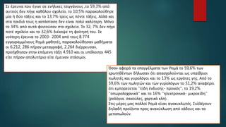 Σε έρευνα που έγινε σε ενήλικες τσιγγάνους ,το 59,3% από
αυτούς δεν πήγε καθόλου σχολείο, το 10,5% παρακολούθησε
μία ή δύο τάξεις και το 13,7% τρεις ως πέντε τάξεις. Αλλά και
στα παιδιά τους η κατάσταση δεν είναι πολύ καλύτερη. Μόνο
το 34% από αυτά φοιτούσαν στο σχολείο. Το 32, 7% δεν πήγε
ποτέ σχολείο και το 32,6% διέκοψε τη φοίτησή του. Σε
νεότερη έρευνα το 2003- 2004 από τους 8.774
εγγεγραμμένους Ρομά μαθητές, παρακολούθησαν μαθήματα
οι 6.212, 286 πήραν μεταγραφή, 2.264 διέρρευσαν,
προήχθησαν στην επόμενη τάξη 4.910 και οι υπόλοιποι 445
είτε πήραν απολυτήριο είτε έμειναν στάσιμοι.
Όσον αφορά τα επαγγέλματα των Ρομά το 59,6% των
ερωτηθέντων δήλωσαν ότι απασχολούνται ως υπαίθριοι
πωλητές και γυρολόγοι και το 13% ως εργάτες γης. Από το
59,6% των πωλητών και των γυρολόγων το 51,2% αναφέρει
ότι εμπορεύεται ''είδη ένδυσης- προικός'', το 19,2%
''οπωρολαχανικά'' και το 16% ''ηλεκτρονικά- μικροείδη''
(ρολόγια, σακούλες, χαρτικά κλπ).
Στις μέρες μας πολλοί Ρομά είναι ανακυκλωτές. Συλλέγουν
δηλαδή προϊόντα προς ανακύκλωση από κάδους και τα
μεταπωλούν.
 