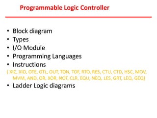 Programmable Logic Controller
• Block diagram
• Types
• I/O Module
• Programming Languages
• Instructions
( XIC, XIO, OTE, OTL, OUT, TON, TOF, RTO, RES, CTU, CTD, HSC, MOV,
MVM, AND, OR, XOR, NOT, CLR, EQU, NEQ, LES, GRT, LEQ, GEQ)
• Ladder Logic diagrams
 