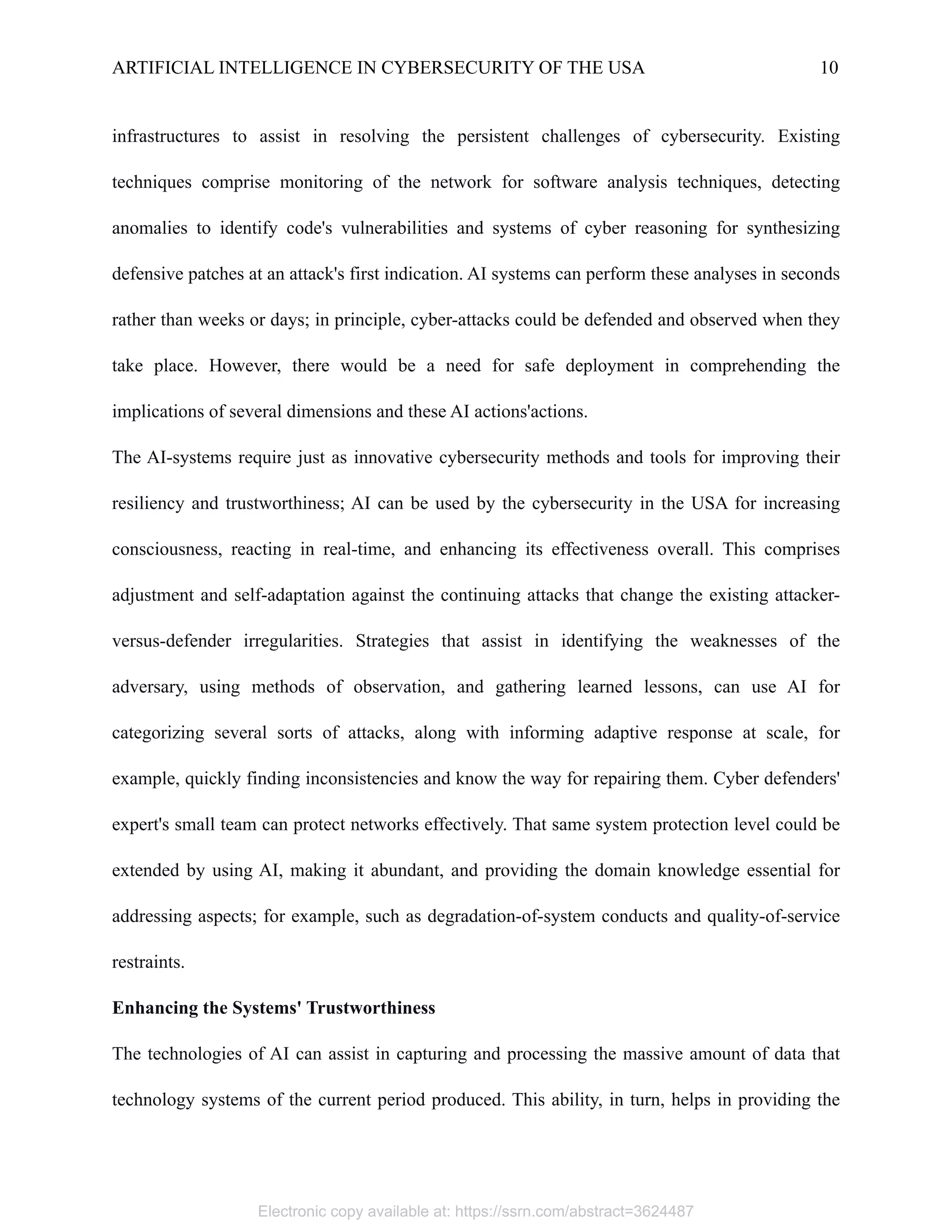 ARTIFICIAL INTELLIGENCE IN CYBERSECURITY OF THE USA 10
infrastructures to assist in resolving the persistent challenges of cybersecurity. Existing
techniques comprise monitoring of the network for software analysis techniques, detecting
anomalies to identify code's vulnerabilities and systems of cyber reasoning for synthesizing
defensive patches at an attack's first indication. AI systems can perform these analyses in seconds
rather than weeks or days; in principle, cyber-attacks could be defended and observed when they
take place. However, there would be a need for safe deployment in comprehending the
implications of several dimensions and these AI actions'actions.
The AI-systems require just as innovative cybersecurity methods and tools for improving their
resiliency and trustworthiness; AI can be used by the cybersecurity in the USA for increasing
consciousness, reacting in real-time, and enhancing its effectiveness overall. This comprises
adjustment and self-adaptation against the continuing attacks that change the existing attacker-
versus-defender irregularities. Strategies that assist in identifying the weaknesses of the
adversary, using methods of observation, and gathering learned lessons, can use AI for
categorizing several sorts of attacks, along with informing adaptive response at scale, for
example, quickly finding inconsistencies and know the way for repairing them. Cyber defenders'
expert's small team can protect networks effectively. That same system protection level could be
extended by using AI, making it abundant, and providing the domain knowledge essential for
addressing aspects; for example, such as degradation-of-system conducts and quality-of-service
restraints.
Enhancing the Systems' Trustworthiness
The technologies of AI can assist in capturing and processing the massive amount of data that
technology systems of the current period produced. This ability, in turn, helps in providing the
Electronic copy available at: https://ssrn.com/abstract=3624487
 