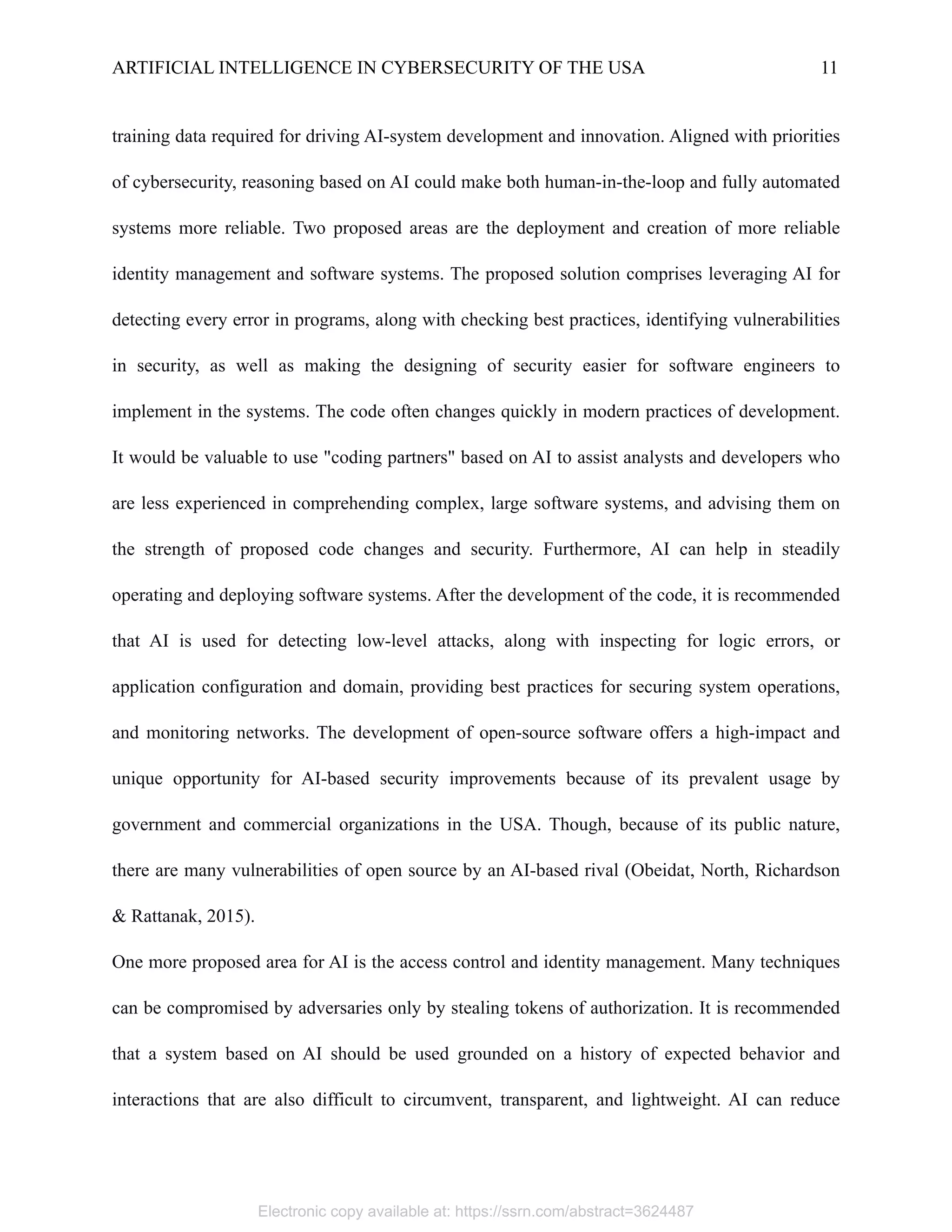 ARTIFICIAL INTELLIGENCE IN CYBERSECURITY OF THE USA 11
training data required for driving AI-system development and innovation. Aligned with priorities
of cybersecurity, reasoning based on AI could make both human-in-the-loop and fully automated
systems more reliable. Two proposed areas are the deployment and creation of more reliable
identity management and software systems. The proposed solution comprises leveraging AI for
detecting every error in programs, along with checking best practices, identifying vulnerabilities
in security, as well as making the designing of security easier for software engineers to
implement in the systems. The code often changes quickly in modern practices of development.
It would be valuable to use "coding partners" based on AI to assist analysts and developers who
are less experienced in comprehending complex, large software systems, and advising them on
the strength of proposed code changes and security. Furthermore, AI can help in steadily
operating and deploying software systems. After the development of the code, it is recommended
that AI is used for detecting low-level attacks, along with inspecting for logic errors, or
application configuration and domain, providing best practices for securing system operations,
and monitoring networks. The development of open-source software offers a high-impact and
unique opportunity for AI-based security improvements because of its prevalent usage by
government and commercial organizations in the USA. Though, because of its public nature,
there are many vulnerabilities of open source by an AI-based rival (Obeidat, North, Richardson
& Rattanak, 2015).
One more proposed area for AI is the access control and identity management. Many techniques
can be compromised by adversaries only by stealing tokens of authorization. It is recommended
that a system based on AI should be used grounded on a history of expected behavior and
interactions that are also difficult to circumvent, transparent, and lightweight. AI can reduce
Electronic copy available at: https://ssrn.com/abstract=3624487
 