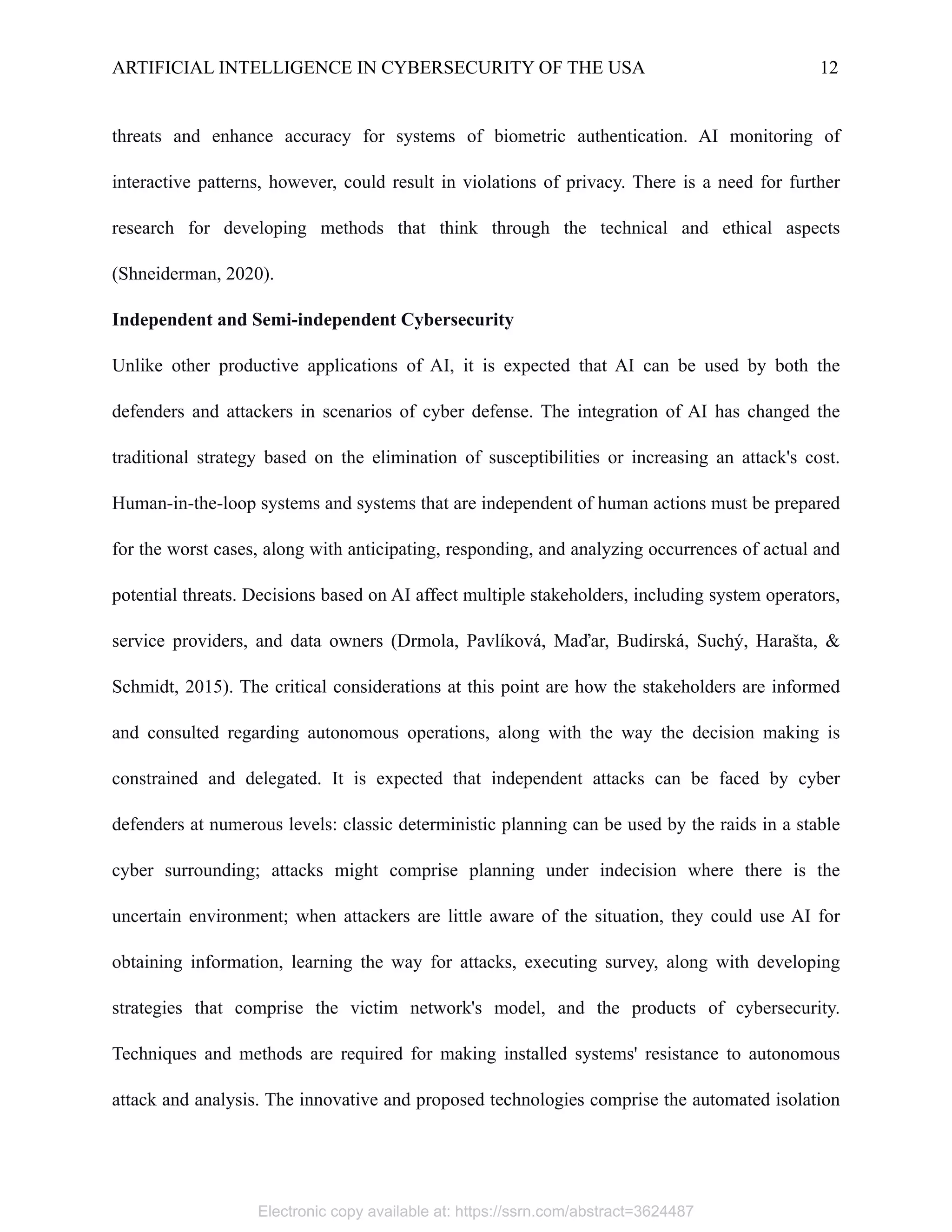 ARTIFICIAL INTELLIGENCE IN CYBERSECURITY OF THE USA 12
threats and enhance accuracy for systems of biometric authentication. AI monitoring of
interactive patterns, however, could result in violations of privacy. There is a need for further
research for developing methods that think through the technical and ethical aspects
(Shneiderman, 2020).
Independent and Semi-independent Cybersecurity
Unlike other productive applications of AI, it is expected that AI can be used by both the
defenders and attackers in scenarios of cyber defense. The integration of AI has changed the
traditional strategy based on the elimination of susceptibilities or increasing an attack's cost.
Human-in-the-loop systems and systems that are independent of human actions must be prepared
for the worst cases, along with anticipating, responding, and analyzing occurrences of actual and
potential threats. Decisions based on AI affect multiple stakeholders, including system operators,
service providers, and data owners (Drmola, Pavlíková, Maďar, Budirská, Suchý, Harašta, &
Schmidt, 2015). The critical considerations at this point are how the stakeholders are informed
and consulted regarding autonomous operations, along with the way the decision making is
constrained and delegated. It is expected that independent attacks can be faced by cyber
defenders at numerous levels: classic deterministic planning can be used by the raids in a stable
cyber surrounding; attacks might comprise planning under indecision where there is the
uncertain environment; when attackers are little aware of the situation, they could use AI for
obtaining information, learning the way for attacks, executing survey, along with developing
strategies that comprise the victim network's model, and the products of cybersecurity.
Techniques and methods are required for making installed systems' resistance to autonomous
attack and analysis. The innovative and proposed technologies comprise the automated isolation
Electronic copy available at: https://ssrn.com/abstract=3624487
 