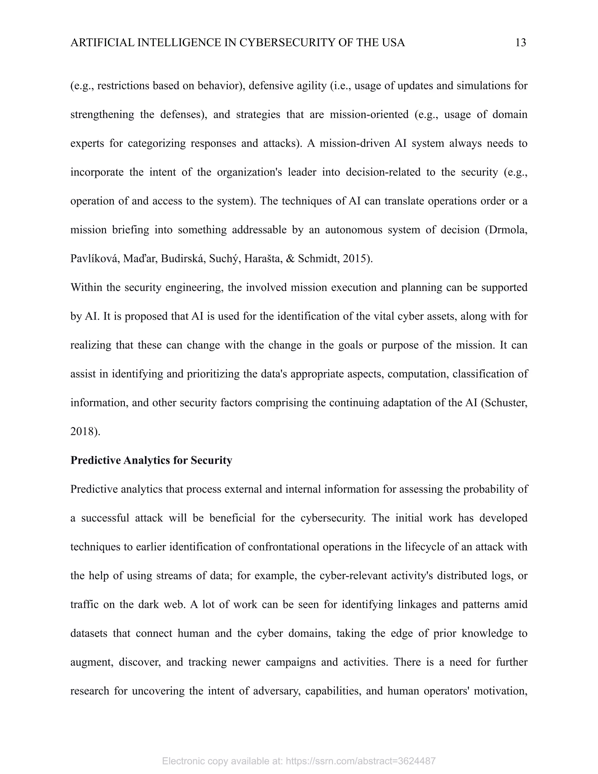 ARTIFICIAL INTELLIGENCE IN CYBERSECURITY OF THE USA 13
(e.g., restrictions based on behavior), defensive agility (i.e., usage of updates and simulations for
strengthening the defenses), and strategies that are mission-oriented (e.g., usage of domain
experts for categorizing responses and attacks). A mission-driven AI system always needs to
incorporate the intent of the organization's leader into decision-related to the security (e.g.,
operation of and access to the system). The techniques of AI can translate operations order or a
mission briefing into something addressable by an autonomous system of decision (Drmola,
Pavlíková, Maďar, Budirská, Suchý, Harašta, & Schmidt, 2015).
Within the security engineering, the involved mission execution and planning can be supported
by AI. It is proposed that AI is used for the identification of the vital cyber assets, along with for
realizing that these can change with the change in the goals or purpose of the mission. It can
assist in identifying and prioritizing the data's appropriate aspects, computation, classification of
information, and other security factors comprising the continuing adaptation of the AI (Schuster,
2018).
Predictive Analytics for Security
Predictive analytics that process external and internal information for assessing the probability of
a successful attack will be beneficial for the cybersecurity. The initial work has developed
techniques to earlier identification of confrontational operations in the lifecycle of an attack with
the help of using streams of data; for example, the cyber-relevant activity's distributed logs, or
traffic on the dark web. A lot of work can be seen for identifying linkages and patterns amid
datasets that connect human and the cyber domains, taking the edge of prior knowledge to
augment, discover, and tracking newer campaigns and activities. There is a need for further
research for uncovering the intent of adversary, capabilities, and human operators' motivation,
Electronic copy available at: https://ssrn.com/abstract=3624487
 