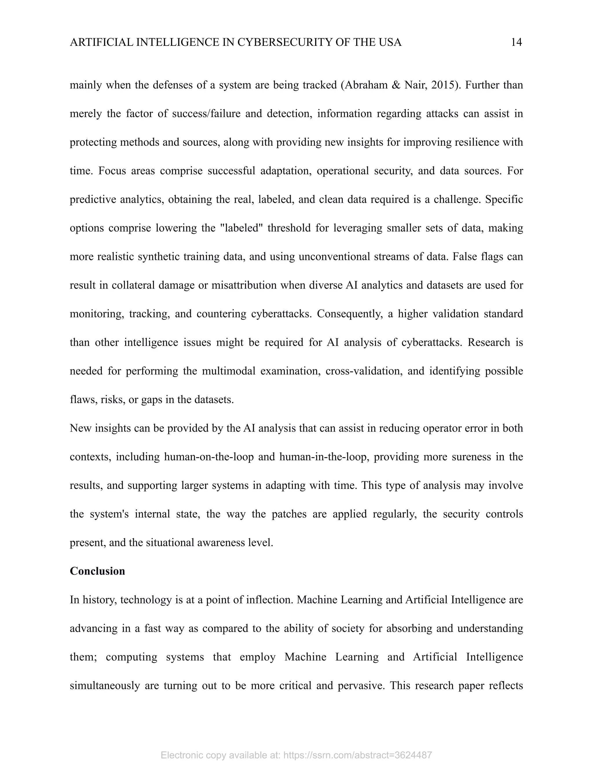 ARTIFICIAL INTELLIGENCE IN CYBERSECURITY OF THE USA 14
mainly when the defenses of a system are being tracked (Abraham & Nair, 2015). Further than
merely the factor of success/failure and detection, information regarding attacks can assist in
protecting methods and sources, along with providing new insights for improving resilience with
time. Focus areas comprise successful adaptation, operational security, and data sources. For
predictive analytics, obtaining the real, labeled, and clean data required is a challenge. Specific
options comprise lowering the "labeled" threshold for leveraging smaller sets of data, making
more realistic synthetic training data, and using unconventional streams of data. False flags can
result in collateral damage or misattribution when diverse AI analytics and datasets are used for
monitoring, tracking, and countering cyberattacks. Consequently, a higher validation standard
than other intelligence issues might be required for AI analysis of cyberattacks. Research is
needed for performing the multimodal examination, cross-validation, and identifying possible
flaws, risks, or gaps in the datasets.
New insights can be provided by the AI analysis that can assist in reducing operator error in both
contexts, including human-on-the-loop and human-in-the-loop, providing more sureness in the
results, and supporting larger systems in adapting with time. This type of analysis may involve
the system's internal state, the way the patches are applied regularly, the security controls
present, and the situational awareness level.
Conclusion
In history, technology is at a point of inflection. Machine Learning and Artificial Intelligence are
advancing in a fast way as compared to the ability of society for absorbing and understanding
them; computing systems that employ Machine Learning and Artificial Intelligence
simultaneously are turning out to be more critical and pervasive. This research paper reflects
Electronic copy available at: https://ssrn.com/abstract=3624487
 