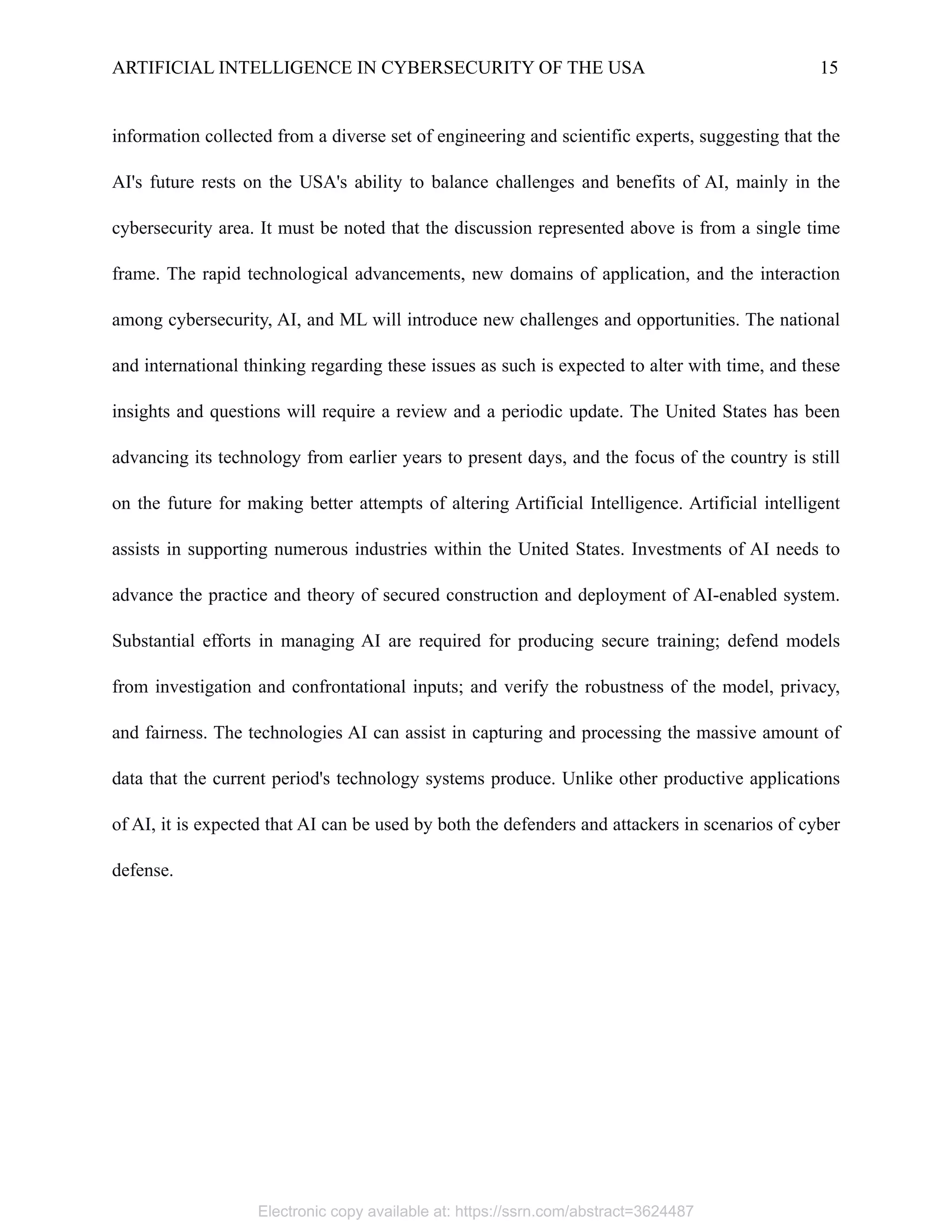 ARTIFICIAL INTELLIGENCE IN CYBERSECURITY OF THE USA 15
information collected from a diverse set of engineering and scientific experts, suggesting that the
AI's future rests on the USA's ability to balance challenges and benefits of AI, mainly in the
cybersecurity area. It must be noted that the discussion represented above is from a single time
frame. The rapid technological advancements, new domains of application, and the interaction
among cybersecurity, AI, and ML will introduce new challenges and opportunities. The national
and international thinking regarding these issues as such is expected to alter with time, and these
insights and questions will require a review and a periodic update. The United States has been
advancing its technology from earlier years to present days, and the focus of the country is still
on the future for making better attempts of altering Artificial Intelligence. Artificial intelligent
assists in supporting numerous industries within the United States. Investments of AI needs to
advance the practice and theory of secured construction and deployment of AI-enabled system.
Substantial efforts in managing AI are required for producing secure training; defend models
from investigation and confrontational inputs; and verify the robustness of the model, privacy,
and fairness. The technologies AI can assist in capturing and processing the massive amount of
data that the current period's technology systems produce. Unlike other productive applications
of AI, it is expected that AI can be used by both the defenders and attackers in scenarios of cyber
defense.
Electronic copy available at: https://ssrn.com/abstract=3624487
 