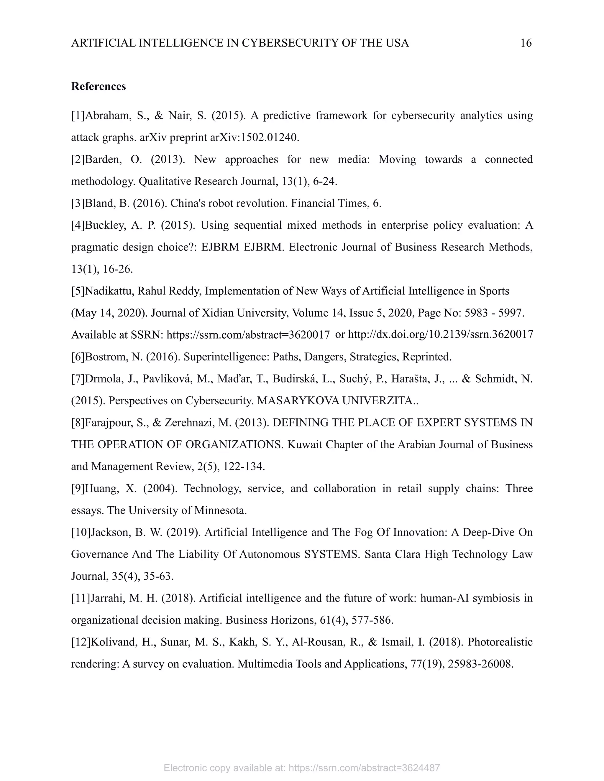 ARTIFICIAL INTELLIGENCE IN CYBERSECURITY OF THE USA 16
References
[1]Abraham, S., & Nair, S. (2015). A predictive framework for cybersecurity analytics using
attack graphs. arXiv preprint arXiv:1502.01240.
[2]Barden, O. (2013). New approaches for new media: Moving towards a connected
methodology. Qualitative Research Journal, 13(1), 6-24.
[3]Bland, B. (2016). China's robot revolution. Financial Times, 6.
[4]Buckley, A. P. (2015). Using sequential mixed methods in enterprise policy evaluation: A
pragmatic design choice?: EJBRM EJBRM. Electronic Journal of Business Research Methods,
13(1), 16-26.
[5]Nadikattu, Rahul Reddy, Implementation of New Ways of Artificial Intelligence in Sports
(May 14, 2020). Journal of Xidian University, Volume 14, Issue 5, 2020, Page No: 5983 - 5997.
Available at SSRN: https://ssrn.com/abstract=3620017
[6]Bostrom, N. (2016). Superintelligence: Paths, Dangers, Strategies, Reprinted.
[7]Drmola, J., Pavlíková, M., Maďar, T., Budirská, L., Suchý, P., Harašta, J., ... & Schmidt, N.
(2015). Perspectives on Cybersecurity. MASARYKOVA UNIVERZITA..
[8]Farajpour, S., & Zerehnazi, M. (2013). DEFINING THE PLACE OF EXPERT SYSTEMS IN
THE OPERATION OF ORGANIZATIONS. Kuwait Chapter of the Arabian Journal of Business
and Management Review, 2(5), 122-134.
[9]Huang, X. (2004). Technology, service, and collaboration in retail supply chains: Three
essays. The University of Minnesota.
[10]Jackson, B. W. (2019). Artificial Intelligence and The Fog Of Innovation: A Deep-Dive On
Governance And The Liability Of Autonomous SYSTEMS. Santa Clara High Technology Law
Journal, 35(4), 35-63.
[11]Jarrahi, M. H. (2018). Artificial intelligence and the future of work: human-AI symbiosis in
organizational decision making. Business Horizons, 61(4), 577-586.
[12]Kolivand, H., Sunar, M. S., Kakh, S. Y., Al-Rousan, R., & Ismail, I. (2018). Photorealistic
rendering: A survey on evaluation. Multimedia Tools and Applications, 77(19), 25983-26008.
or http://dx.doi.org/10.2139/ssrn.3620017
Electronic copy available at: https://ssrn.com/abstract=3624487
 