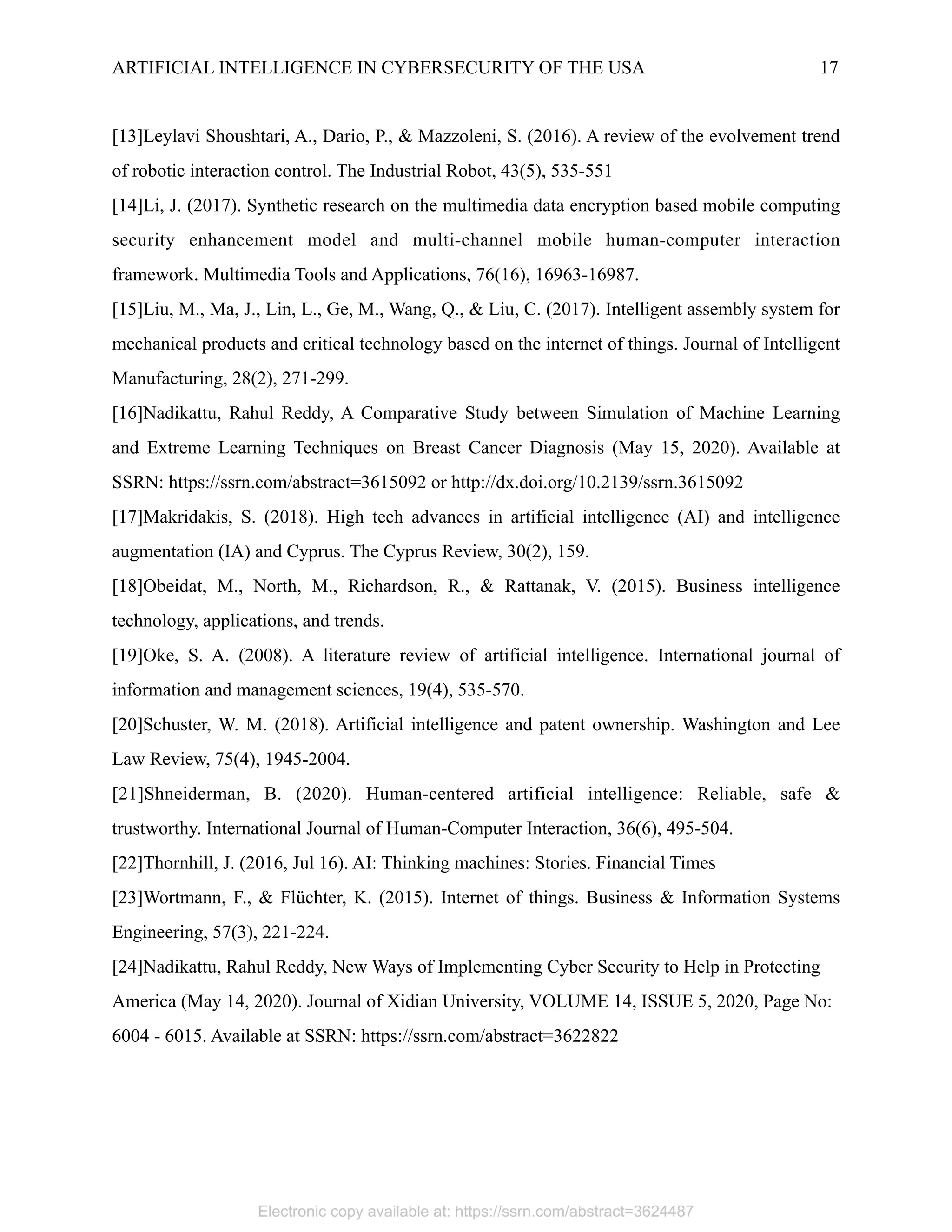 ARTIFICIAL INTELLIGENCE IN CYBERSECURITY OF THE USA 17
[13]Leylavi Shoushtari, A., Dario, P., & Mazzoleni, S. (2016). A review of the evolvement trend
of robotic interaction control. The Industrial Robot, 43(5), 535-551
[14]Li, J. (2017). Synthetic research on the multimedia data encryption based mobile computing
security enhancement model and multi-channel mobile human-computer interaction
framework. Multimedia Tools and Applications, 76(16), 16963-16987.
[15]Liu, M., Ma, J., Lin, L., Ge, M., Wang, Q., & Liu, C. (2017). Intelligent assembly system for
mechanical products and critical technology based on the internet of things. Journal of Intelligent
Manufacturing, 28(2), 271-299.
[16]Nadikattu, Rahul Reddy, A Comparative Study between Simulation of Machine Learning
and Extreme Learning Techniques on Breast Cancer Diagnosis (May 15, 2020). Available at
SSRN: https://ssrn.com/abstract=3615092 or http://dx.doi.org/10.2139/ssrn.3615092
[17]Makridakis, S. (2018). High tech advances in artificial intelligence (AI) and intelligence
augmentation (IA) and Cyprus. The Cyprus Review, 30(2), 159.
[18]Obeidat, M., North, M., Richardson, R., & Rattanak, V. (2015). Business intelligence
technology, applications, and trends.
[19]Oke, S. A. (2008). A literature review of artificial intelligence. International journal of
information and management sciences, 19(4), 535-570.
[20]Schuster, W. M. (2018). Artificial intelligence and patent ownership. Washington and Lee
Law Review, 75(4), 1945-2004.
[21]Shneiderman, B. (2020). Human-centered artificial intelligence: Reliable, safe &
trustworthy. International Journal of Human-Computer Interaction, 36(6), 495-504.
[22]Thornhill, J. (2016, Jul 16). AI: Thinking machines: Stories. Financial Times
[23]Wortmann, F., & Flüchter, K. (2015). Internet of things. Business & Information Systems
Engineering, 57(3), 221-224.
[24]Nadikattu, Rahul Reddy, New Ways of Implementing Cyber Security to Help in Protecting
America (May 14, 2020). Journal of Xidian University, VOLUME 14, ISSUE 5, 2020, Page No:
6004 - 6015. Available at SSRN: https://ssrn.com/abstract=3622822
 
Electronic copy available at: https://ssrn.com/abstract=3624487
 