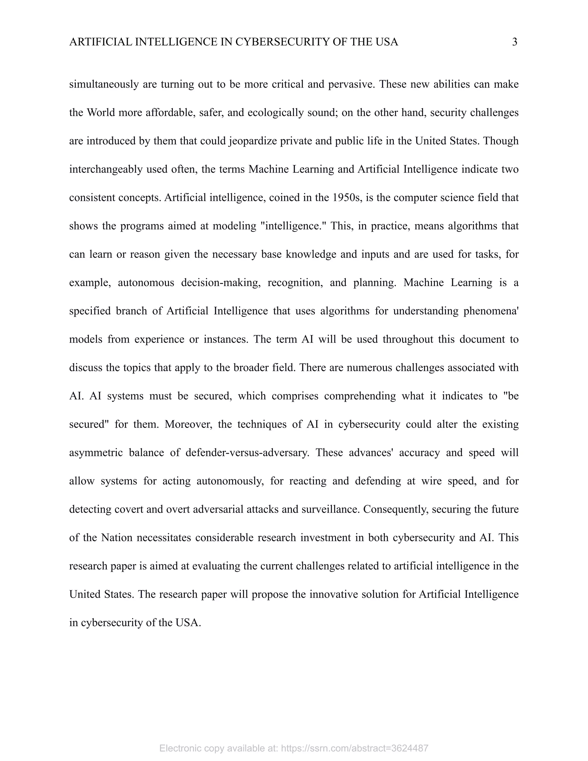 ARTIFICIAL INTELLIGENCE IN CYBERSECURITY OF THE USA 3
simultaneously are turning out to be more critical and pervasive. These new abilities can make
the World more affordable, safer, and ecologically sound; on the other hand, security challenges
are introduced by them that could jeopardize private and public life in the United States. Though
interchangeably used often, the terms Machine Learning and Artificial Intelligence indicate two
consistent concepts. Artificial intelligence, coined in the 1950s, is the computer science field that
shows the programs aimed at modeling "intelligence." This, in practice, means algorithms that
can learn or reason given the necessary base knowledge and inputs and are used for tasks, for
example, autonomous decision-making, recognition, and planning. Machine Learning is a
specified branch of Artificial Intelligence that uses algorithms for understanding phenomena'
models from experience or instances. The term AI will be used throughout this document to
discuss the topics that apply to the broader field. There are numerous challenges associated with
AI. AI systems must be secured, which comprises comprehending what it indicates to "be
secured" for them. Moreover, the techniques of AI in cybersecurity could alter the existing
asymmetric balance of defender-versus-adversary. These advances' accuracy and speed will
allow systems for acting autonomously, for reacting and defending at wire speed, and for
detecting covert and overt adversarial attacks and surveillance. Consequently, securing the future
of the Nation necessitates considerable research investment in both cybersecurity and AI. This
research paper is aimed at evaluating the current challenges related to artificial intelligence in the
United States. The research paper will propose the innovative solution for Artificial Intelligence
in cybersecurity of the USA.
Electronic copy available at: https://ssrn.com/abstract=3624487
 