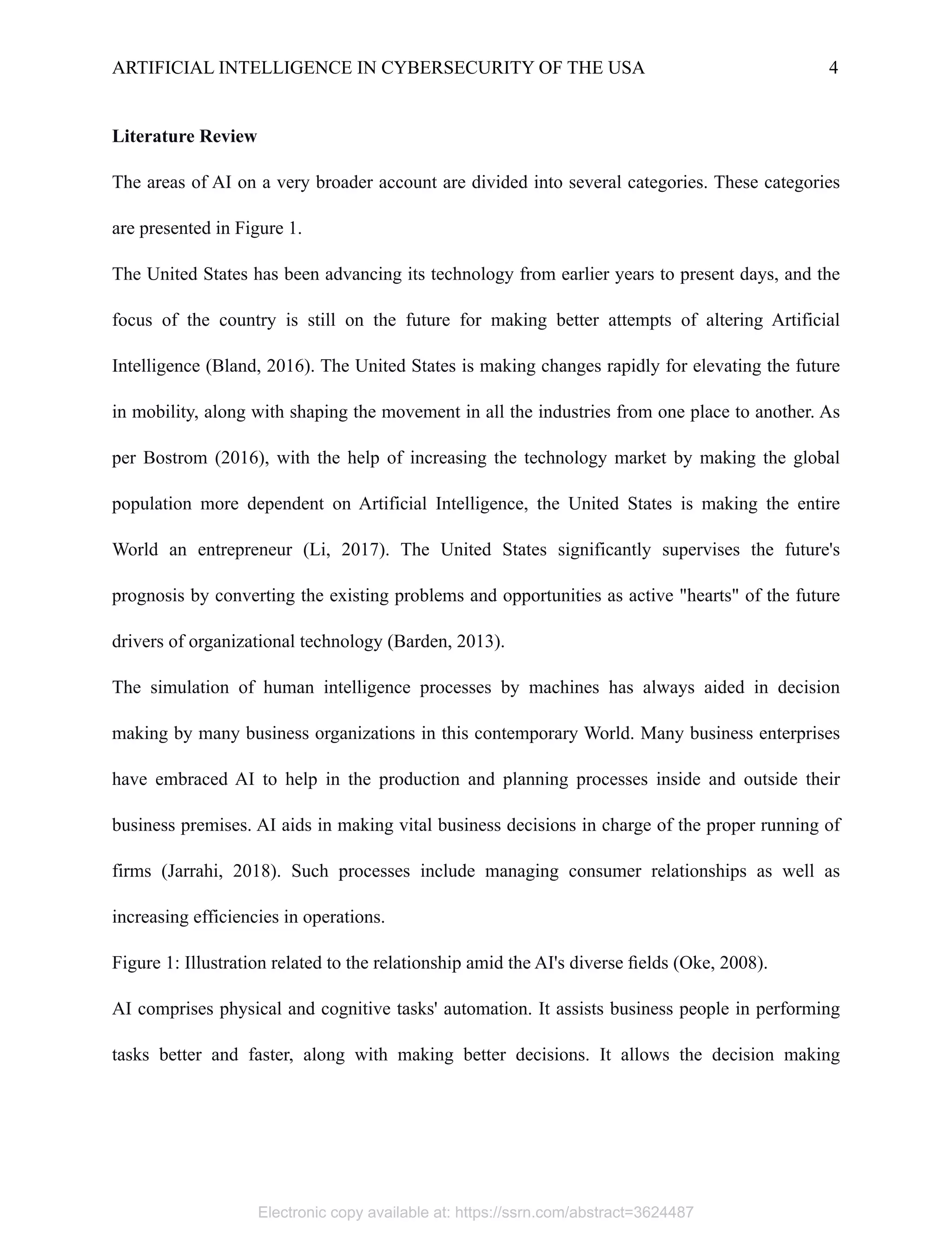 ARTIFICIAL INTELLIGENCE IN CYBERSECURITY OF THE USA 4
Literature Review
The areas of AI on a very broader account are divided into several categories. These categories
are presented in Figure 1.
The United States has been advancing its technology from earlier years to present days, and the
focus of the country is still on the future for making better attempts of altering Artificial
Intelligence (Bland, 2016). The United States is making changes rapidly for elevating the future
in mobility, along with shaping the movement in all the industries from one place to another. As
per Bostrom (2016), with the help of increasing the technology market by making the global
population more dependent on Artificial Intelligence, the United States is making the entire
World an entrepreneur (Li, 2017). The United States significantly supervises the future's
prognosis by converting the existing problems and opportunities as active "hearts" of the future
drivers of organizational technology (Barden, 2013).
The simulation of human intelligence processes by machines has always aided in decision
making by many business organizations in this contemporary World. Many business enterprises
have embraced AI to help in the production and planning processes inside and outside their
business premises. AI aids in making vital business decisions in charge of the proper running of
firms (Jarrahi, 2018). Such processes include managing consumer relationships as well as
increasing efficiencies in operations.
Figure 1: Illustration related to the relationship amid the AI's diverse fields (Oke, 2008).
AI comprises physical and cognitive tasks' automation. It assists business people in performing
tasks better and faster, along with making better decisions. It allows the decision making
Electronic copy available at: https://ssrn.com/abstract=3624487
 
