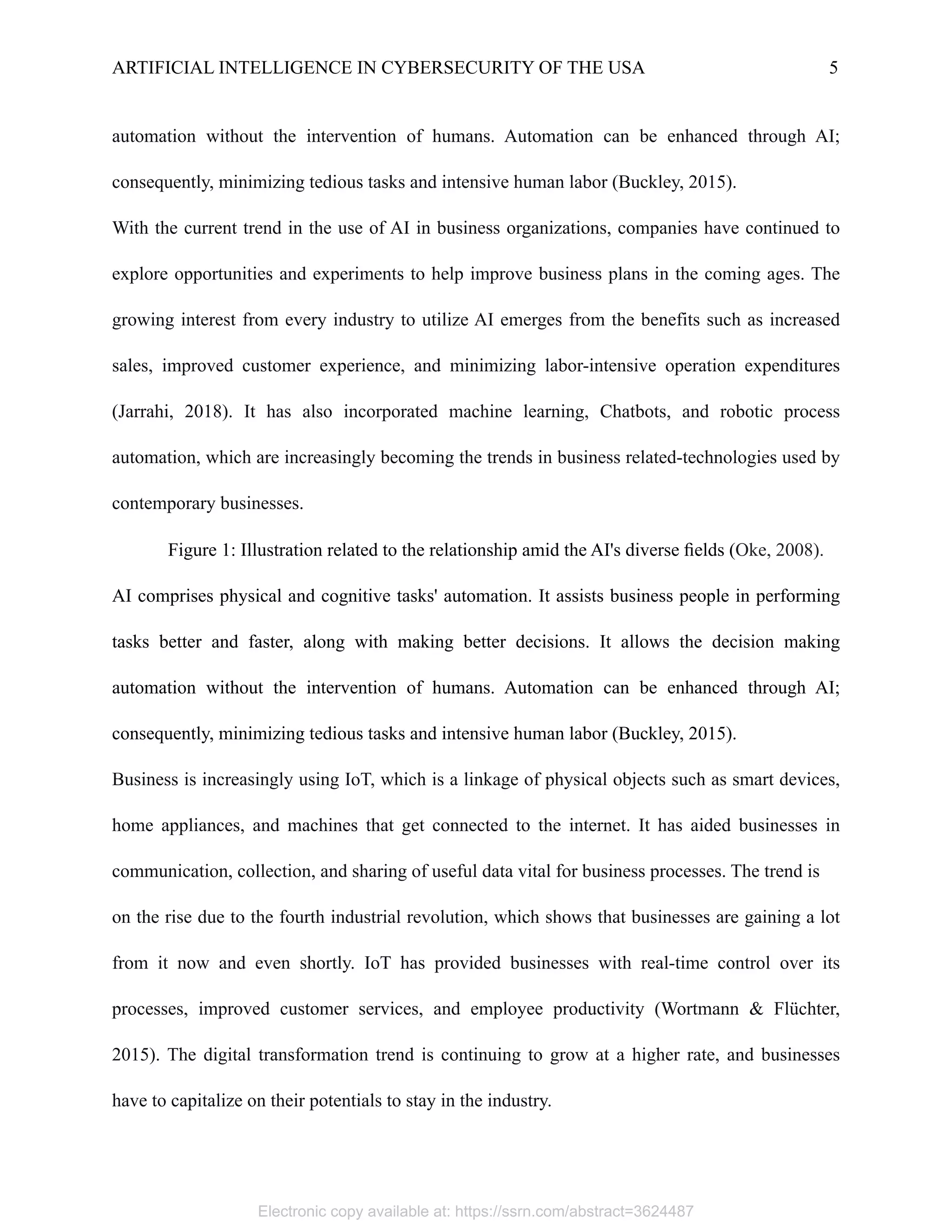 ARTIFICIAL INTELLIGENCE IN CYBERSECURITY OF THE USA 5
automation without the intervention of humans. Automation can be enhanced through AI;
consequently, minimizing tedious tasks and intensive human labor (Buckley, 2015).
With the current trend in the use of AI in business organizations, companies have continued to
explore opportunities and experiments to help improve business plans in the coming ages. The
growing interest from every industry to utilize AI emerges from the benefits such as increased
sales, improved customer experience, and minimizing labor-intensive operation expenditures
(Jarrahi, 2018). It has also incorporated machine learning, Chatbots, and robotic process
automation, which are increasingly becoming the trends in business related-technologies used by
contemporary businesses. 
Figure 1: Illustration related to the relationship amid the AI's diverse fields (Oke, 2008).
AI comprises physical and cognitive tasks' automation. It assists business people in performing
tasks better and faster, along with making better decisions. It allows the decision making
automation without the intervention of humans. Automation can be enhanced through AI;
consequently, minimizing tedious tasks and intensive human labor (Buckley, 2015).
Business is increasingly using IoT, which is a linkage of physical objects such as smart devices,
home appliances, and machines that get connected to the internet. It has aided businesses in
communication, collection, and sharing of useful data vital for business processes. The trend is
on the rise due to the fourth industrial revolution, which shows that businesses are gaining a lot
from it now and even shortly. IoT has provided businesses with real-time control over its
processes, improved customer services, and employee productivity (Wortmann & Flüchter,
2015). The digital transformation trend is continuing to grow at a higher rate, and businesses
have to capitalize on their potentials to stay in the industry.
Electronic copy available at: https://ssrn.com/abstract=3624487
 