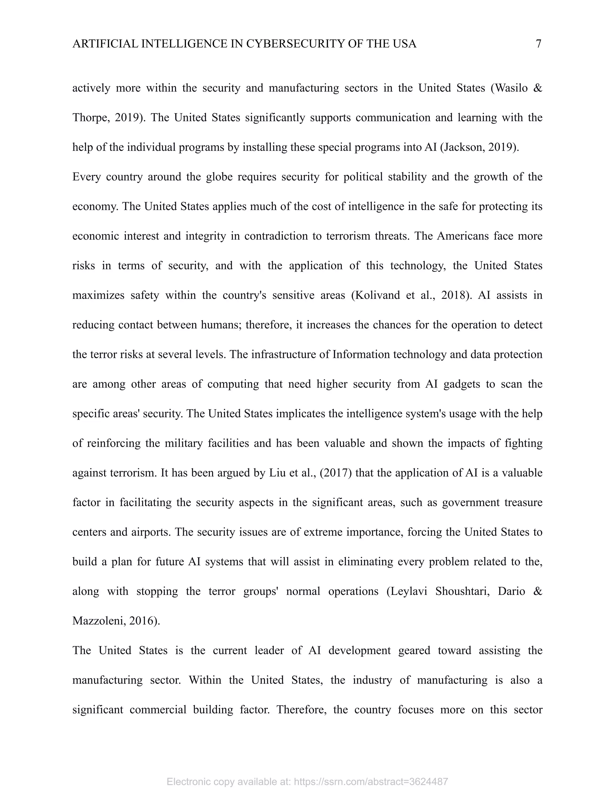 ARTIFICIAL INTELLIGENCE IN CYBERSECURITY OF THE USA 7
actively more within the security and manufacturing sectors in the United States (Wasilo &
Thorpe, 2019). The United States significantly supports communication and learning with the
help of the individual programs by installing these special programs into AI (Jackson, 2019).
Every country around the globe requires security for political stability and the growth of the
economy. The United States applies much of the cost of intelligence in the safe for protecting its
economic interest and integrity in contradiction to terrorism threats. The Americans face more
risks in terms of security, and with the application of this technology, the United States
maximizes safety within the country's sensitive areas (Kolivand et al., 2018). AI assists in
reducing contact between humans; therefore, it increases the chances for the operation to detect
the terror risks at several levels. The infrastructure of Information technology and data protection
are among other areas of computing that need higher security from AI gadgets to scan the
specific areas' security. The United States implicates the intelligence system's usage with the help
of reinforcing the military facilities and has been valuable and shown the impacts of fighting
against terrorism. It has been argued by Liu et al., (2017) that the application of AI is a valuable
factor in facilitating the security aspects in the significant areas, such as government treasure
centers and airports. The security issues are of extreme importance, forcing the United States to
build a plan for future AI systems that will assist in eliminating every problem related to the,
along with stopping the terror groups' normal operations (Leylavi Shoushtari, Dario &
Mazzoleni, 2016).
The United States is the current leader of AI development geared toward assisting the
manufacturing sector. Within the United States, the industry of manufacturing is also a
significant commercial building factor. Therefore, the country focuses more on this sector
Electronic copy available at: https://ssrn.com/abstract=3624487
 