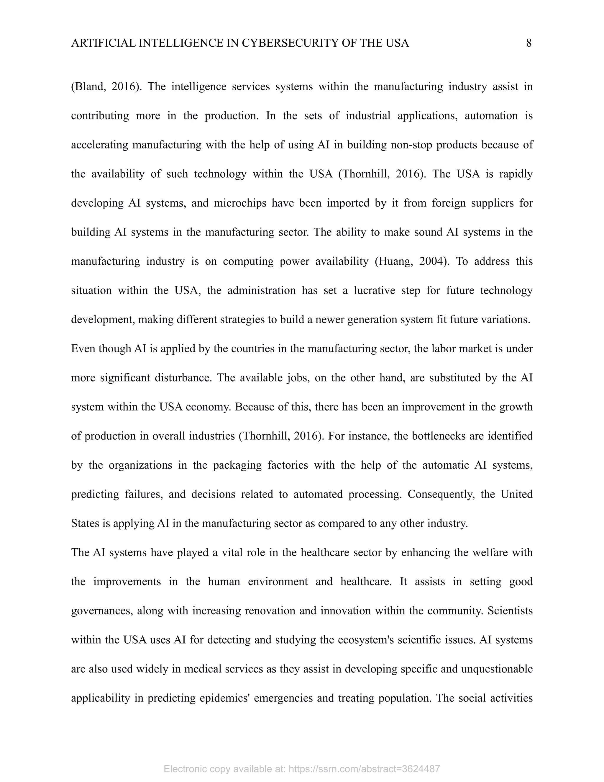 ARTIFICIAL INTELLIGENCE IN CYBERSECURITY OF THE USA 8
(Bland, 2016). The intelligence services systems within the manufacturing industry assist in
contributing more in the production. In the sets of industrial applications, automation is
accelerating manufacturing with the help of using AI in building non-stop products because of
the availability of such technology within the USA (Thornhill, 2016). The USA is rapidly
developing AI systems, and microchips have been imported by it from foreign suppliers for
building AI systems in the manufacturing sector. The ability to make sound AI systems in the
manufacturing industry is on computing power availability (Huang, 2004). To address this
situation within the USA, the administration has set a lucrative step for future technology
development, making different strategies to build a newer generation system fit future variations.
Even though AI is applied by the countries in the manufacturing sector, the labor market is under
more significant disturbance. The available jobs, on the other hand, are substituted by the AI
system within the USA economy. Because of this, there has been an improvement in the growth
of production in overall industries (Thornhill, 2016). For instance, the bottlenecks are identified
by the organizations in the packaging factories with the help of the automatic AI systems,
predicting failures, and decisions related to automated processing. Consequently, the United
States is applying AI in the manufacturing sector as compared to any other industry.
The AI systems have played a vital role in the healthcare sector by enhancing the welfare with
the improvements in the human environment and healthcare. It assists in setting good
governances, along with increasing renovation and innovation within the community. Scientists
within the USA uses AI for detecting and studying the ecosystem's scientific issues. AI systems
are also used widely in medical services as they assist in developing specific and unquestionable
applicability in predicting epidemics' emergencies and treating population. The social activities
Electronic copy available at: https://ssrn.com/abstract=3624487
 