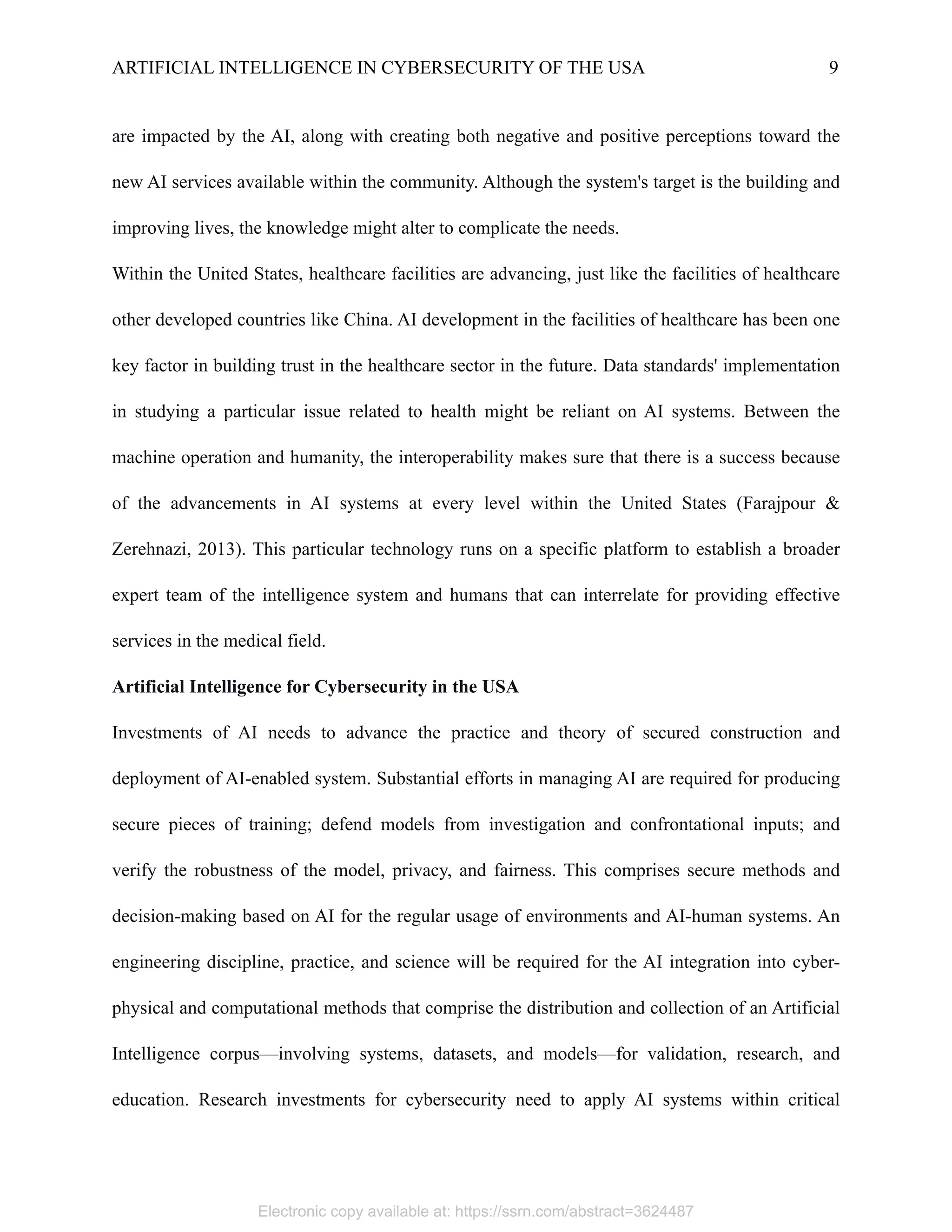 ARTIFICIAL INTELLIGENCE IN CYBERSECURITY OF THE USA 9
are impacted by the AI, along with creating both negative and positive perceptions toward the
new AI services available within the community. Although the system's target is the building and
improving lives, the knowledge might alter to complicate the needs.
Within the United States, healthcare facilities are advancing, just like the facilities of healthcare
other developed countries like China. AI development in the facilities of healthcare has been one
key factor in building trust in the healthcare sector in the future. Data standards' implementation
in studying a particular issue related to health might be reliant on AI systems. Between the
machine operation and humanity, the interoperability makes sure that there is a success because
of the advancements in AI systems at every level within the United States (Farajpour &
Zerehnazi, 2013). This particular technology runs on a specific platform to establish a broader
expert team of the intelligence system and humans that can interrelate for providing effective
services in the medical field.
Artificial Intelligence for Cybersecurity in the USA
Investments of AI needs to advance the practice and theory of secured construction and
deployment of AI-enabled system. Substantial efforts in managing AI are required for producing
secure pieces of training; defend models from investigation and confrontational inputs; and
verify the robustness of the model, privacy, and fairness. This comprises secure methods and
decision-making based on AI for the regular usage of environments and AI-human systems. An
engineering discipline, practice, and science will be required for the AI integration into cyber-
physical and computational methods that comprise the distribution and collection of an Artificial
Intelligence corpus—involving systems, datasets, and models—for validation, research, and
education. Research investments for cybersecurity need to apply AI systems within critical
Electronic copy available at: https://ssrn.com/abstract=3624487
 