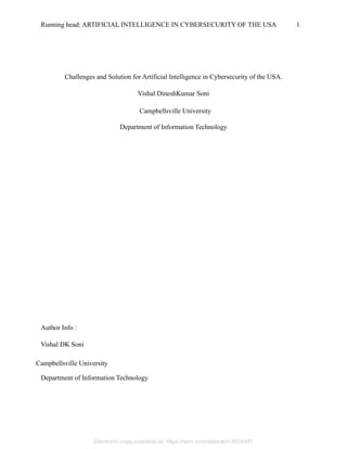 Running head: ARTIFICIAL INTELLIGENCE IN CYBERSECURITY OF THE USA 1
Challenges and Solution for Artificial Intelligence in Cybersecurity of the USA.
Vishal DineshKumar Soni
Department of Information Technology
Author Info :
Vishal DK Soni
Department of Information Technology
Campbellsville University
Campbellsville University
Electronic copy available at: https://ssrn.com/abstract=3624487
 