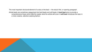 The most important structural element of a story is the lead — the story's first, or opening paragraph.
Article leads are sometimes categorized into hard leads and soft leads. A hard lead aims to provide a
comprehensive thesis which tells the reader what the article will cover. A soft lead introduces the topic in
a more creative, attention-seeking fashion.
 