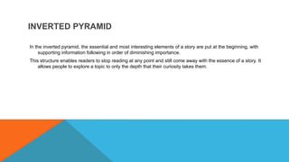 INVERTED PYRAMID
In the inverted pyramid, the essential and most interesting elements of a story are put at the beginning, with
supporting information following in order of diminishing importance.
This structure enables readers to stop reading at any point and still come away with the essence of a story. It
allows people to explore a topic to only the depth that their curiosity takes them.
 