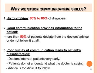 WHY WE STUDY COMMUNICATION SKILLS?
1 History taking: 60% to 80% of diagnosis.
2 Good communication provides information to the
patient:
-more than 50% of patients deviate from the doctors’ advice
or do not follow it at all.
3 Poor quality of communication leads to patient’s
dissatisfaction:
- Doctors interrupt patients very early.
- Patients do not understand what the doctor is saying.
- Advice is too difficult to follow. 14
 