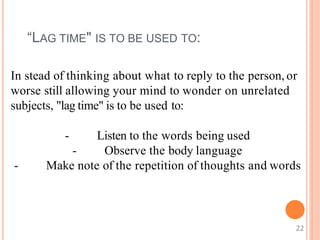 “LAG TIME" IS TO BE USED TO:
In stead of thinking about what to reply to the person, or
worse still allowing your mind to wonder on unrelated
subjects, "lag time" is to be used to:
- Listen to the words being used
- Observe the body language
- Make note of the repetition of thoughts and words
22
 