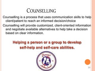 COUNSELLING
Counselling is a process that uses communication skills to help
client/patient to reach an informed decision/choice
Counselling will provide customized, client-oriented information
and negotiate available alternatives to help take a decision
based on clear information.
Helping a person or a group to develop
self-help and self-care abilities.
39
 