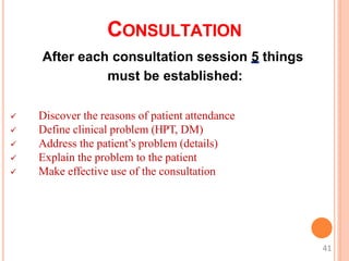 CONSULTATION
After each consultation session 5 things
must be established:
 Discover the reasons of patient attendance
 Define clinical problem (HPT, DM)
 Address the patient’s problem (details)
 Explain the problem to the patient
 Make effective use of the consultation
41
 