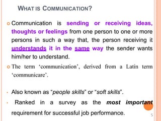 WHAT IS COMMUNICATION?
 Communication is sending or receiving ideas,
thoughts or feelings from one person to one or more
persons in such a way that, the person receiving it
understands it in the same way the sender wants
him/her to understand.
 The term ‘communication’, derived from a Latin term
‘communicare’.
• Also known as “people skills” or “soft skills”.
• Ranked in a survey as the most
requirement for successful job performance.
important
5
 
