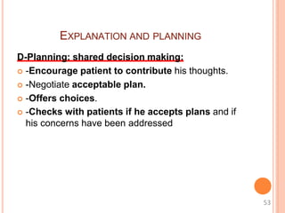 EXPLANATION AND PLANNING
D-Planning: shared decision making:
 -Encourage patient to contribute his thoughts.
 -Negotiate acceptable plan.
 -Offers choices.
 -Checks with patients if he accepts plans and if
his concerns have been addressed
53
 