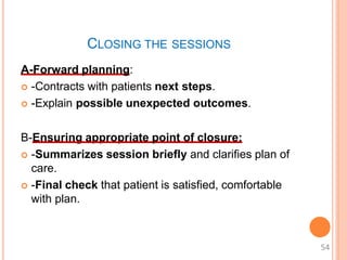 CLOSING THE SESSIONS
A-Forward planning:
 -Contracts with patients next steps.
 -Explain possible unexpected outcomes.
B-Ensuring appropriate point of closure:
 -Summarizes session briefly and clarifies plan of
care.
 -Final check that patient is satisfied, comfortable
with plan.
54
 