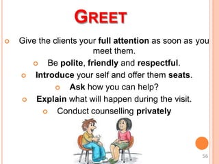 GREET
 Give the clients your full attention as soon as you
meet them.
 Be polite, friendly and respectful.
 Introduce your self and offer them seats.
 Ask how you can help?
 Explain what will happen during the visit.
 Conduct counselling privately
56
 