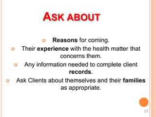 ASK ABOUT
 Reasons for coming.
 Their experience with the health matter that
concerns them.
 Any information needed to complete client
records.
 Ask Clients about themselves and their families
as appropriate.
57
 