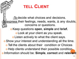TELL CLIENT
-To decide what choices and decisions.
-To express their feelings, needs, wants, & any doubts,
concerns or questions.
 Keep questions open, simple and brief.
 Look at your client as you speak.
 Listen actively to what the client says.
 Show your interest and understanding all the time.
 Tell the clients about their condition or Choices
 Help clients understand their possible condition
 Information should be: Simple, correct and relevant
58
 